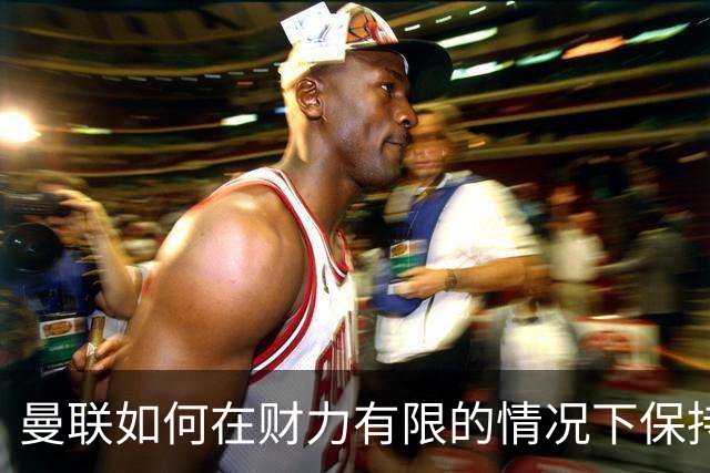 曼联如何在财力有限的情况下保持竞争力